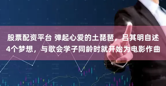 股票配资平台 弹起心爱的土琵琶，吕其明自述4个梦想，与歌会学子同龄时就开始为电影作曲