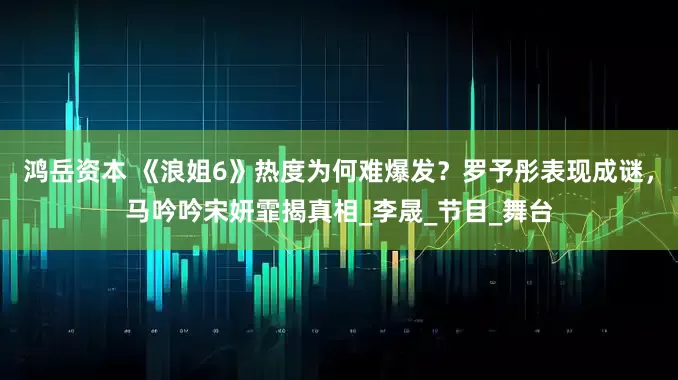 鸿岳资本 《浪姐6》热度为何难爆发？罗予彤表现成谜，马吟吟宋妍霏揭真相_李晟_节目_舞台
