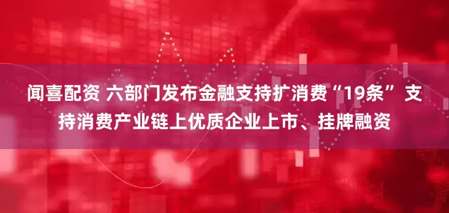 闻喜配资 六部门发布金融支持扩消费“19条” 支持消费产业链上优质企业上市、挂牌融资