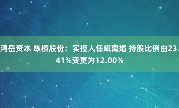 鸿岳资本 纵横股份：实控人任斌离婚 持股比例由23.41%变更为12.00%