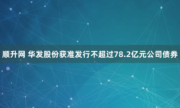 顺升网 华发股份获准发行不超过78.2亿元公司债券
