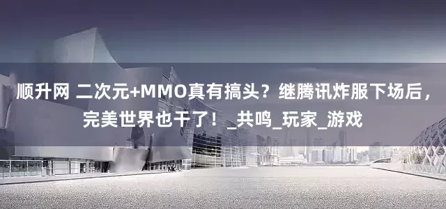 顺升网 二次元+MMO真有搞头？继腾讯炸服下场后，完美世界也干了！_共鸣_玩家_游戏