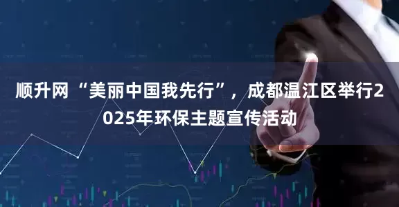 顺升网 “美丽中国我先行”，成都温江区举行2025年环保主题宣传活动