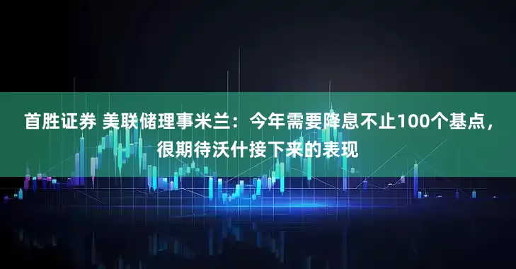 首胜证券 美联储理事米兰：今年需要降息不止100个基点，很期待沃什接下来的表现